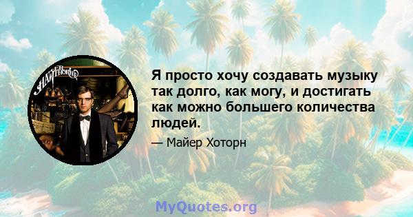 Я просто хочу создавать музыку так долго, как могу, и достигать как можно большего количества людей.