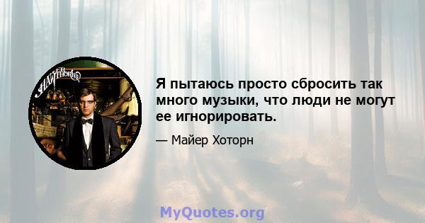 Я пытаюсь просто сбросить так много музыки, что люди не могут ее игнорировать.