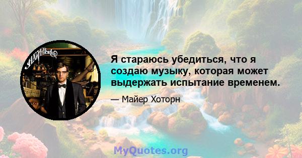 Я стараюсь убедиться, что я создаю музыку, которая может выдержать испытание временем.