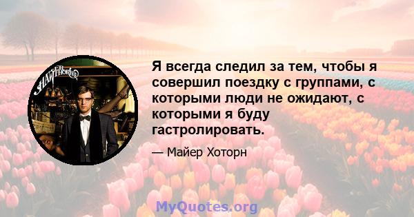 Я всегда следил за тем, чтобы я совершил поездку с группами, с которыми люди не ожидают, с которыми я буду гастролировать.