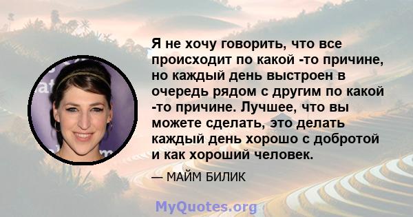 Я не хочу говорить, что все происходит по какой -то причине, но каждый день выстроен в очередь рядом с другим по какой -то причине. Лучшее, что вы можете сделать, это делать каждый день хорошо с добротой и как хороший