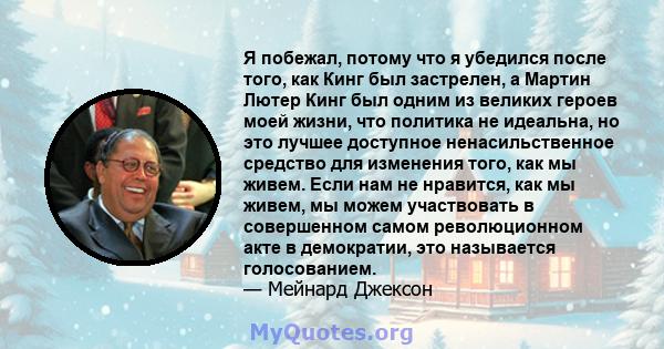 Я побежал, потому что я убедился после того, как Кинг был застрелен, а Мартин Лютер Кинг был одним из великих героев моей жизни, что политика не идеальна, но это лучшее доступное ненасильственное средство для изменения