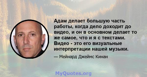 Адам делает большую часть работы, когда дело доходит до видео, и он в основном делает то же самое, что и я с текстами. Видео - это его визуальные интерпретации нашей музыки.