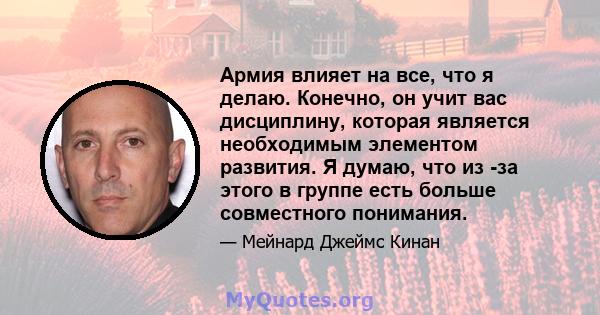 Армия влияет на все, что я делаю. Конечно, он учит вас дисциплину, которая является необходимым элементом развития. Я думаю, что из -за этого в группе есть больше совместного понимания.