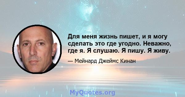 Для меня жизнь пишет, и я могу сделать это где угодно. Неважно, где я. Я слушаю. Я пишу. Я живу.