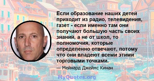 Если образование наших детей приходит из радио, телевидения, газет - если именно там они получают большую часть своих знаний, а не от школ, то полномочия, которые определенно отвечают, потому что они владеют всеми этими 