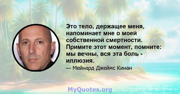 Это тело, держащее меня, напоминает мне о моей собственной смертности. Примите этот момент, помните: мы вечны, вся эта боль - иллюзия.