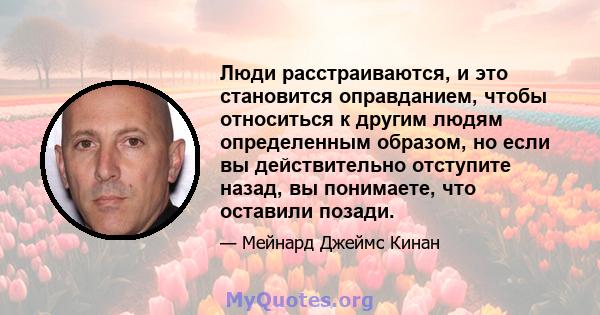 Люди расстраиваются, и это становится оправданием, чтобы относиться к другим людям определенным образом, но если вы действительно отступите назад, вы понимаете, что оставили позади.