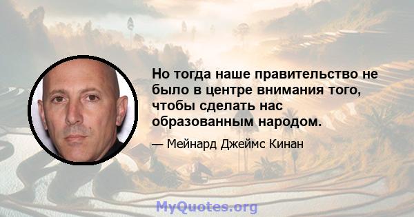 Но тогда наше правительство не было в центре внимания того, чтобы сделать нас образованным народом.