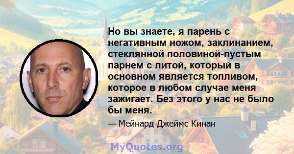 Но вы знаете, я парень с негативным ножом, заклинанием, стеклянной половиной-пустым парнем с литой, который в основном является топливом, которое в любом случае меня зажигает. Без этого у нас не было бы меня.