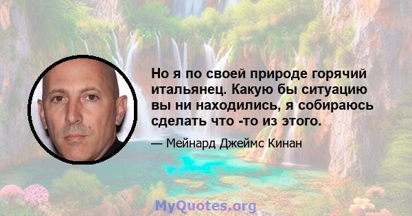 Но я по своей природе горячий итальянец. Какую бы ситуацию вы ни находились, я собираюсь сделать что -то из этого.