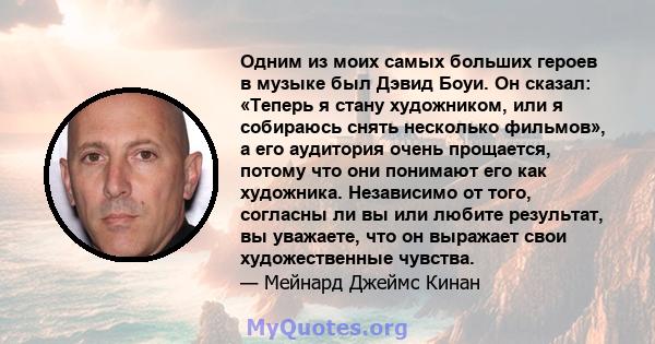 Одним из моих самых больших героев в музыке был Дэвид Боуи. Он сказал: «Теперь я стану художником, или я собираюсь снять несколько фильмов», а его аудитория очень прощается, потому что они понимают его как художника.