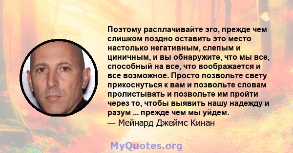 Поэтому расплачивайте эго, прежде чем слишком поздно оставить это место настолько негативным, слепым и циничным, и вы обнаружите, что мы все, способный на все, что воображается и все возможное. Просто позвольте свету