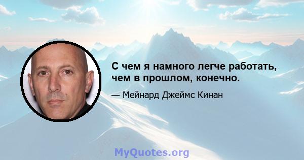 С чем я намного легче работать, чем в прошлом, конечно.