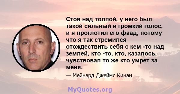 Стоя над толпой, у него был такой сильный и громкий голос, и я проглотил его фаад, потому что я так стремился отождествить себя с кем -то над землей, кто -то, кто, казалось, чувствовал то же кто умрет за меня.