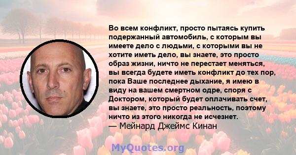 Во всем конфликт, просто пытаясь купить подержанный автомобиль, с которым вы имеете дело с людьми, с которыми вы не хотите иметь дело, вы знаете, это просто образ жизни, ничто не перестает меняться, вы всегда будете