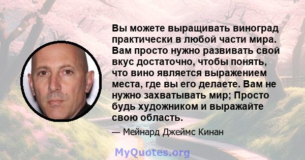 Вы можете выращивать виноград практически в любой части мира. Вам просто нужно развивать свой вкус достаточно, чтобы понять, что вино является выражением места, где вы его делаете. Вам не нужно захватывать мир; Просто