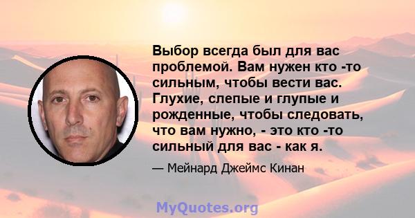 Выбор всегда был для вас проблемой. Вам нужен кто -то сильным, чтобы вести вас. Глухие, слепые и глупые и рожденные, чтобы следовать, что вам нужно, - это кто -то сильный для вас - как я.