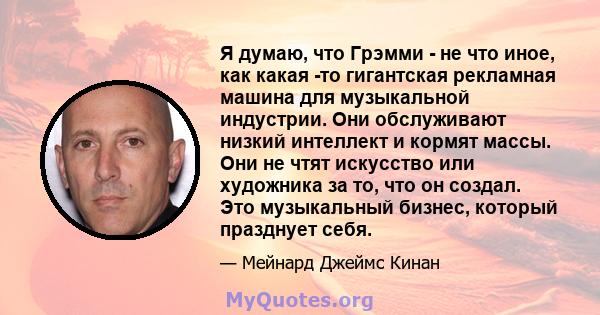 Я думаю, что Грэмми - не что иное, как какая -то гигантская рекламная машина для музыкальной индустрии. Они обслуживают низкий интеллект и кормят массы. Они не чтят искусство или художника за то, что он создал. Это