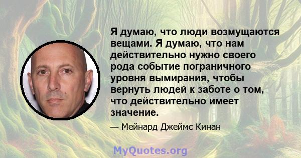 Я думаю, что люди возмущаются вещами. Я думаю, что нам действительно нужно своего рода событие пограничного уровня вымирания, чтобы вернуть людей к заботе о том, что действительно имеет значение.