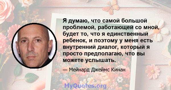 Я думаю, что самой большой проблемой, работающей со мной, будет то, что я единственный ребенок, и поэтому у меня есть внутренний диалог, который я просто предполагаю, что вы можете услышать.