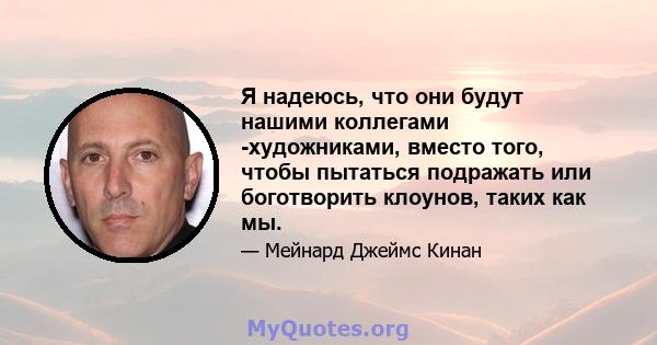 Я надеюсь, что они будут нашими коллегами -художниками, вместо того, чтобы пытаться подражать или боготворить клоунов, таких как мы.