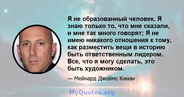 Я не образованный человек. Я знаю только то, что мне сказали, и мне так много говорят; Я не имею никакого отношения к тому, как разместить вещи в историю быть ответственным лидером. Все, что я могу сделать, это быть