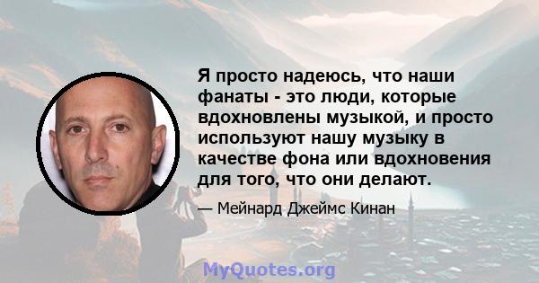 Я просто надеюсь, что наши фанаты - это люди, которые вдохновлены музыкой, и просто используют нашу музыку в качестве фона или вдохновения для того, что они делают.