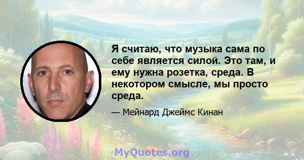 Я считаю, что музыка сама по себе является силой. Это там, и ему нужна розетка, среда. В некотором смысле, мы просто среда.