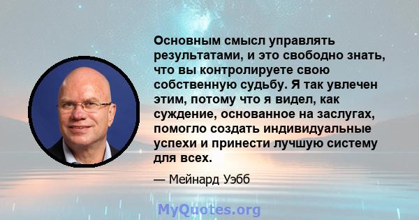 Основным смысл управлять результатами, и это свободно знать, что вы контролируете свою собственную судьбу. Я так увлечен этим, потому что я видел, как суждение, основанное на заслугах, помогло создать индивидуальные