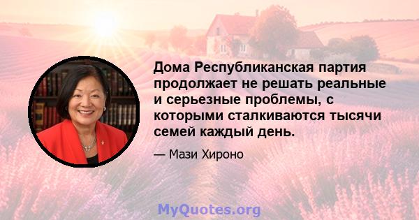 Дома Республиканская партия продолжает не решать реальные и серьезные проблемы, с которыми сталкиваются тысячи семей каждый день.