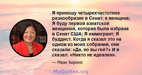 Я приношу четырехчастотное разнообразие в Сенат: я женщина; Я буду первой азиатской женщиной, которая была избрана в Сенат США; Я иммигрант; Я буддист. Когда я сказал это на одном из моих собраний, они сказали: «Да, но