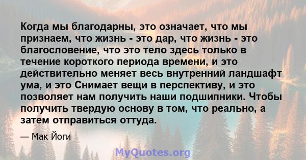 Когда мы благодарны, это означает, что мы признаем, что жизнь - это дар, что жизнь - это благословение, что это тело здесь только в течение короткого периода времени, и это действительно меняет весь внутренний ландшафт