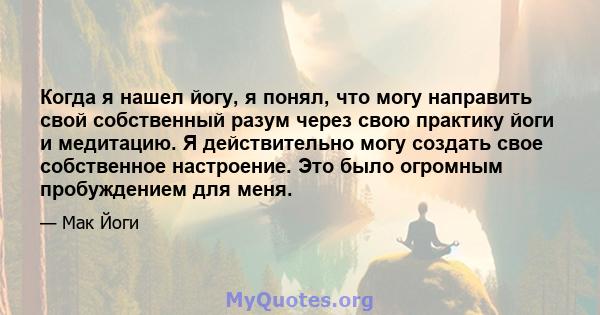 Когда я нашел йогу, я понял, что могу направить свой собственный разум через свою практику йоги и медитацию. Я действительно могу создать свое собственное настроение. Это было огромным пробуждением для меня.