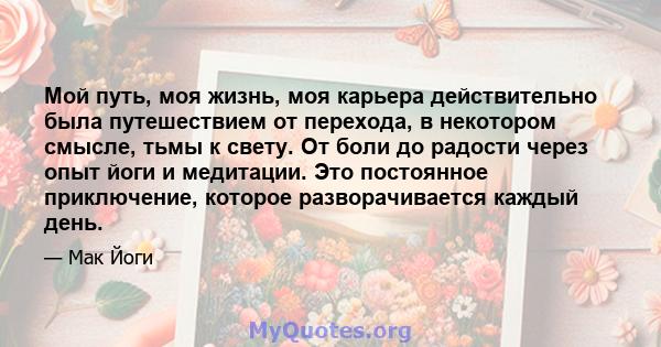 Мой путь, моя жизнь, моя карьера действительно была путешествием от перехода, в некотором смысле, тьмы к свету. От боли до радости через опыт йоги и медитации. Это постоянное приключение, которое разворачивается каждый