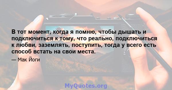 В тот момент, когда я помню, чтобы дышать и подключиться к тому, что реально, подключиться к любви, заземлять, поступить, тогда у всего есть способ встать на свои места.