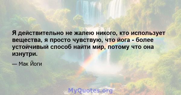 Я действительно не жалею никого, кто использует вещества, я просто чувствую, что йога - более устойчивый способ найти мир, потому что она изнутри.