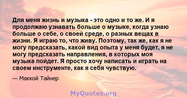 Для меня жизнь и музыка - это одно и то же. И я продолжаю узнавать больше о музыке, когда узнаю больше о себе, о своей среде, о разных вещах в жизни. Я играю то, что живу. Поэтому, так же, как я не могу предсказать,