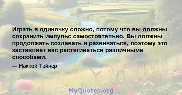 Играть в одиночку сложно, потому что вы должны сохранить импульс самостоятельно. Вы должны продолжать создавать и развиваться, поэтому это заставляет вас растягиваться различными способами.