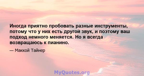 Иногда приятно пробовать разные инструменты, потому что у них есть другой звук, и поэтому ваш подход немного меняется. Но я всегда возвращаюсь к пианино.