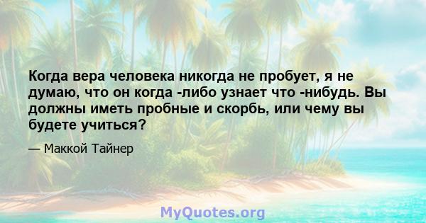 Когда вера человека никогда не пробует, я не думаю, что он когда -либо узнает что -нибудь. Вы должны иметь пробные и скорбь, или чему вы будете учиться?