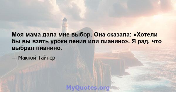 Моя мама дала мне выбор. Она сказала: «Хотели бы вы взять уроки пения или пианино». Я рад, что выбрал пианино.