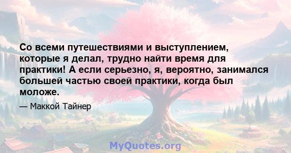 Со всеми путешествиями и выступлением, которые я делал, трудно найти время для практики! А если серьезно, я, вероятно, занимался большей частью своей практики, когда был моложе.