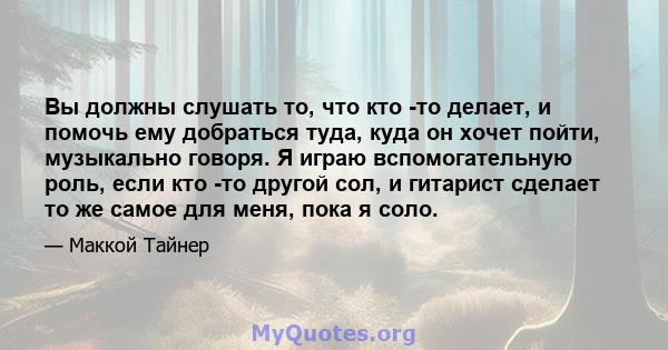 Вы должны слушать то, что кто -то делает, и помочь ему добраться туда, куда он хочет пойти, музыкально говоря. Я играю вспомогательную роль, если кто -то другой сол, и гитарист сделает то же самое для меня, пока я соло.