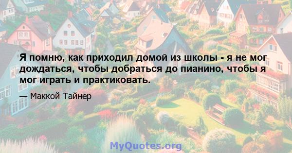 Я помню, как приходил домой из школы - я не мог дождаться, чтобы добраться до пианино, чтобы я мог играть и практиковать.