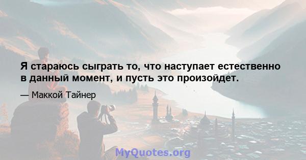 Я стараюсь сыграть то, что наступает естественно в данный момент, и пусть это произойдет.