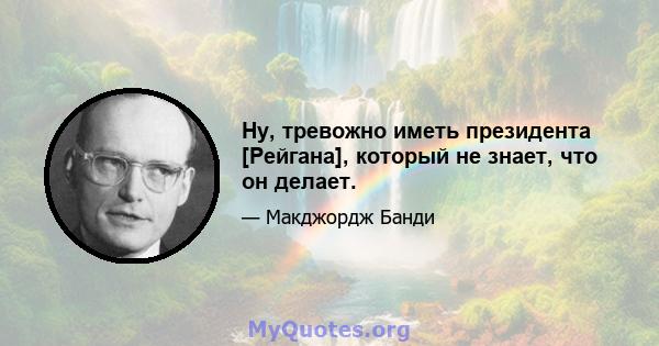 Ну, тревожно иметь президента [Рейгана], который не знает, что он делает.