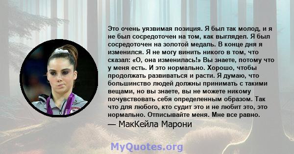 Это очень уязвимая позиция. Я был так молод, и я не был сосредоточен на том, как выглядел. Я был сосредоточен на золотой медаль. В конце дня я изменился. Я не могу винить никого в том, что сказал: «О, она изменилась!»