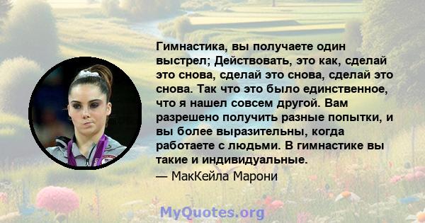 Гимнастика, вы получаете один выстрел; Действовать, это как, сделай это снова, сделай это снова, сделай это снова. Так что это было единственное, что я нашел совсем другой. Вам разрешено получить разные попытки, и вы