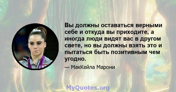 Вы должны оставаться верными себе и откуда вы приходите, а иногда люди видят вас в другом свете, но вы должны взять это и пытаться быть позитивным чем угодно.